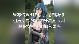 果冻传媒91制片厂精制新作-租房交易 操到癫狂高潮浪叫 骚货女神刘玥加入果冻