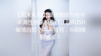 【周末礼物】最美靓妖Ts兮兮 丰满性感白皙皮肤，吸RUSH催情自慰，叫声骚死，叫到喷射精液！