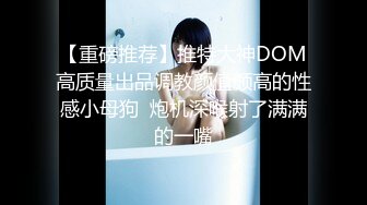 【重磅推荐】推特大神DOM高质量出品调教颜值颇高的性感小母狗  炮机深喉射了满满的一嘴