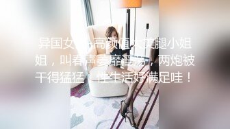 异国女团-高颜值大美腿小姐姐，叫春声萎靡淫荡，两炮被干得猛猛，性生活好满足哇！