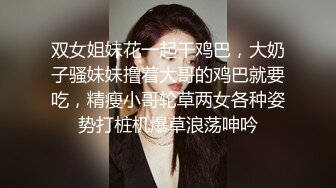 双女姐妹花一起干鸡巴，大奶子骚妹妹撸着大哥的鸡巴就要吃，精瘦小哥轮草两女各种姿势打桩机爆草浪荡呻吟