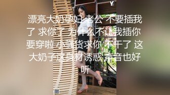 漂亮大奶孕妇 老公 不要插我了 求你了 为什么不让我插你 要穿啦 小骚货求你 不干了 这大奶子这身材诱惑 声音也好听