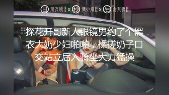 探花开哥新人眼镜男约了个黑衣大奶少妇啪啪，揉搓奶子口交站立后入骑坐大力猛操