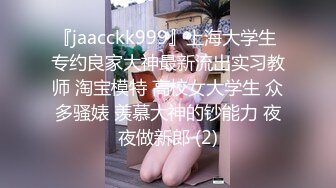 『jaacckk999』上海大学生 专约良家大神最新流出实习教师 淘宝模特 高校女大学生 众多骚婊 羡慕大神的钞能力 夜夜做新郎 (2)