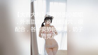 【大吉大利】肥臀外围小姐姐，外表甜美，疯狂揉骚穴，很配合，各种姿势轮番操，奶子直晃动