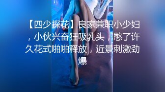 【四少探花】良家兼职小少妇，小伙兴奋狂吸乳头，憋了许久花式啪啪释放，近景刺激劲爆