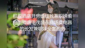 根叔酒店开房嫖妓找兼职妹偷拍直播逼毛茂盛在商场卖电器的长发兼职妹全套服务