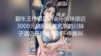 翻车王伟哥足浴会所撩妹接近3000元搞到的戴名表的川妹子酒店开房被草到不停爽叫