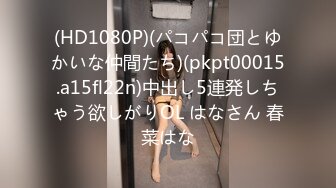 (HD1080P)(パコパコ団とゆかいな仲間たち)(pkpt00015.a15fl22n)中出し5連発しちゃう欲しがりOL はなさん 春菜はな