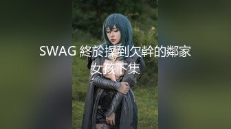 SWAG 終於操到欠幹的鄰家女孩下集