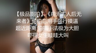 【极品厕拍】《前无古人后无来者》偷拍后用手强行摸逼 超近距离 拍摄手法极为大胆 吓得女生哇哇大叫