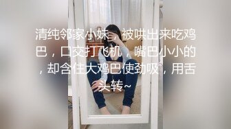 清纯邻家小妹，被哄出来吃鸡巴，口交打飞机，嘴巴小小的，却含住大鸡巴使劲吸，用舌头转~