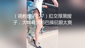 （调教嫂子127）肛交厚黑嫂子，大喊着大鸡巴操屁眼太爽了