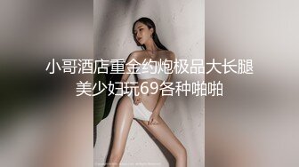 小哥酒店重金约炮极品大长腿美少妇玩69各种啪啪