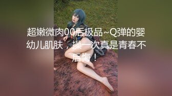 超嫩微肉00后极品~Q弹的婴幼儿肌肤，操一次真是青春不后悔！