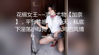 花椒女王~~清纯尤物【加奈】，平台性感骚气冲天，私底下淫荡小母狗，吃大鸡巴风情一笑！