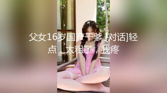 父女16岁国产干爹 [对话]轻点，太粗了，我疼