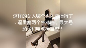 这样的女人哪个男人能操得了，逼里塞两个生鸡巴，最大号茄子和电动棒自慰！