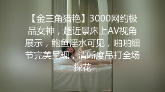 【金三角猎艳】3000网约极品女神，超近景床上AV视角展示，鲍鱼淫水可见，啪啪细节完美呈现，清晰度吊打全场探花