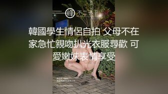 韓國學生情侶自拍 父母不在家急忙親吻扒光衣服尋歡 可愛嫩妹表情享受