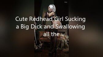 Cute Redhead Girl Sucking a Big Dick and Swallowing all the