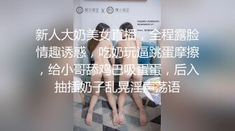 新人大奶美女直播，全程露脸情趣诱惑，吃奶玩逼跳蛋摩擦，给小哥舔鸡巴吸蛋蛋，后入抽插奶子乱晃淫声荡语