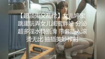 【超顶鬼父乱伦】女儿婷宝 跳蛋玩弄女儿闺蜜胖妹 分泌超多淫水特别滑 带套插入滚烫无比 抽插美妙榨射