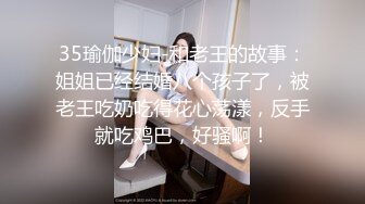 35瑜伽少妇-和老王的故事：姐姐已经结婚八个孩子了，被老王吃奶吃得花心荡漾，反手就吃鸡巴，好骚啊！