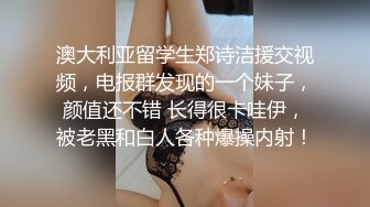 澳大利亚留学生郑诗洁援交视频，电报群发现的一个妹子，颜值还不错 长得很卡哇伊，被老黑和白人各种爆操内射！