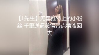 【L先生】无套推特上的小粉丝,千里送逼总得带点精液回去