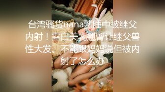 台湾骚货nana熟睡中被继父内射！雪白美乳翘臀让继父兽性大发。不能跟妈妈说但被内射了怎么办