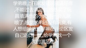 学弟晚上在家发骚说骚逼好痒,不能过去满足他,给他买了玩具填满他的小穴,不一会儿就喷了,感觉学弟还没有玩爽,有人想给学弟止痒嘛在评论区发自己的比一比,给学弟找一个大的满足他