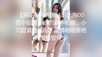 【探花新人约嫩妹】大胸00后小姐姐，约到家中啪啪，小穴超紧直喊疼，激情啪啪香艳刺激撸管佳作