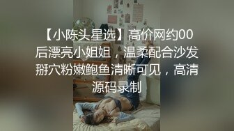 【小陈头星选】高价网约00后漂亮小姐姐，温柔配合沙发掰穴粉嫩鲍鱼清晰可见，高清源码录制